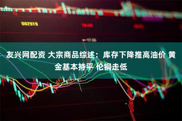 友兴网配资 大宗商品综述：库存下降推高油价 黄金基本持平 伦铜走低