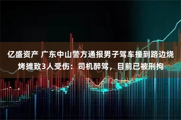 亿盛资产 广东中山警方通报男子驾车撞到路边烧烤摊致3人受伤：司机醉驾，目前已被刑拘