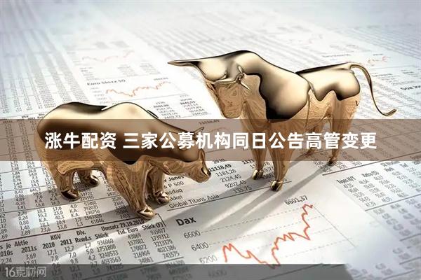 涨牛配资 三家公募机构同日公告高管变更