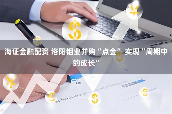 海证金融配资 洛阳钼业并购“点金” 实现“周期中的成长”