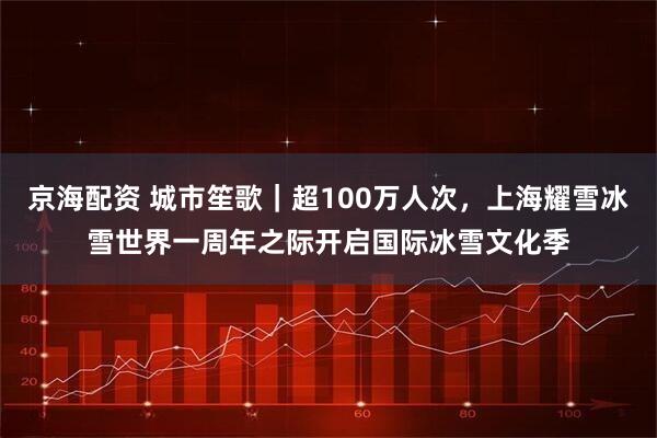 京海配资 城市笙歌｜超100万人次，上海耀雪冰雪世界一周年之际开启国际冰雪文化季