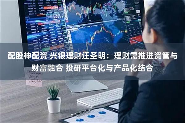 配股神配资 兴银理财汪圣明：理财需推进资管与财富融合 投研平台化与产品化结合