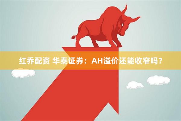 红乔配资 华泰证券：AH溢价还能收窄吗？