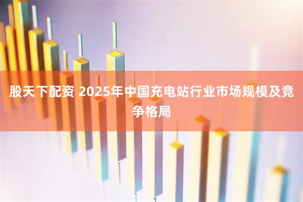 股天下配资 2025年中国充电站行业市场规模及竞争格局