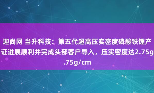 迎尚网 当升科技：第五代超高压实密度磷酸铁锂产品验证进展顺利并完成头部客户导入，压实密度达2.75g/cm