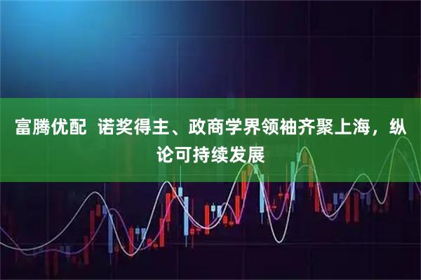 富腾优配  诺奖得主、政商学界领袖齐聚上海，纵论可持续发展