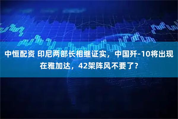 中恒配资 印尼两部长相继证实，中国歼-10将出现在雅加达，42架阵风不要了？