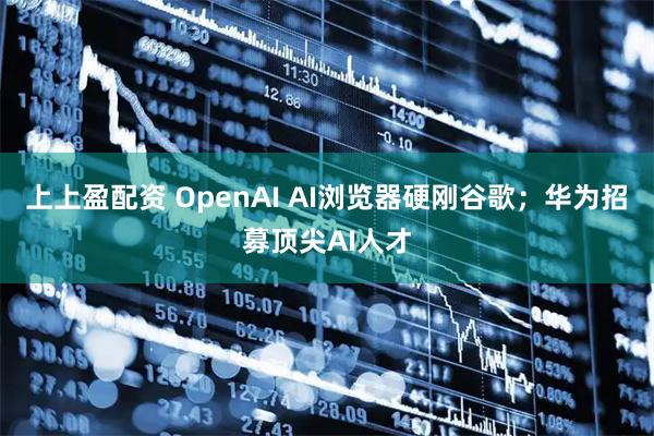 上上盈配资 OpenAI AI浏览器硬刚谷歌；华为招募顶尖AI人才