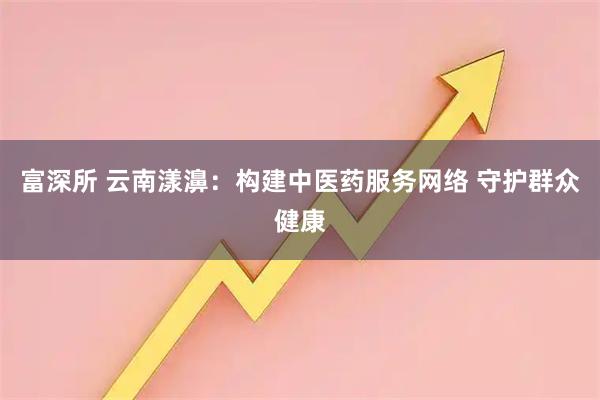 富深所 云南漾濞：构建中医药服务网络 守护群众健康