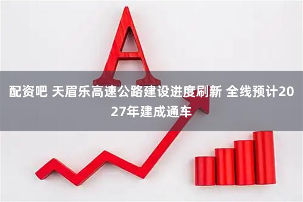 配资吧 天眉乐高速公路建设进度刷新 全线预计2027年建成通车