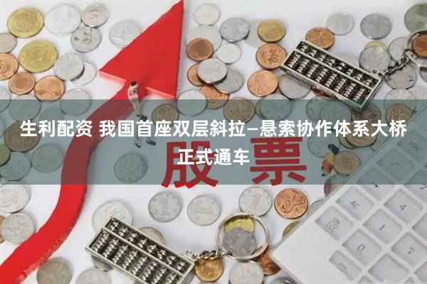生利配资 我国首座双层斜拉—悬索协作体系大桥正式通车