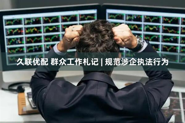 久联优配 群众工作札记 | 规范涉企执法行为