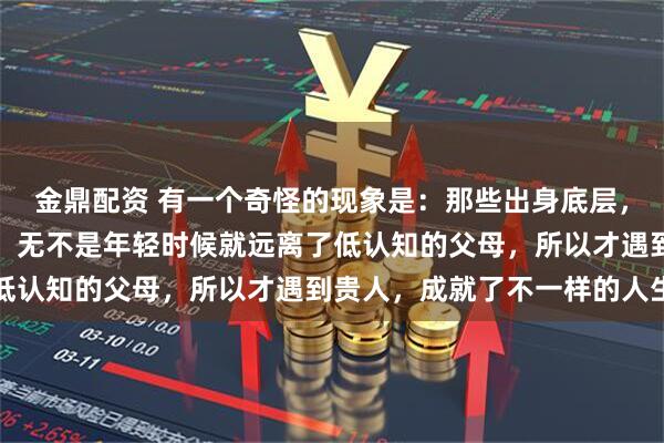 金鼎配资 有一个奇怪的现象是：那些出身底层，却能超越原生家庭的人，无不是年轻时候就远离了低认知的父母，所以才遇到贵人，成就了不一样的人生