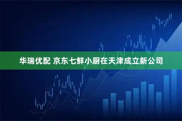 华瑞优配 京东七鲜小厨在天津成立新公司