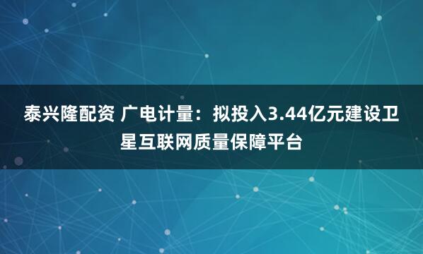 泰兴隆配资 广电计量：拟投入3.44亿元建设卫星互联网质量保障平台