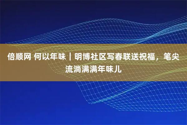 倍顺网 何以年味｜明博社区写春联送祝福，笔尖流淌满满年味儿