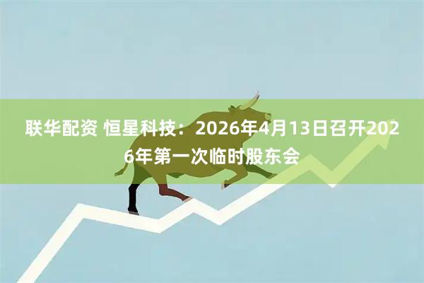 联华配资 恒星科技：2026年4月13日召开2026年第一次临时股东会