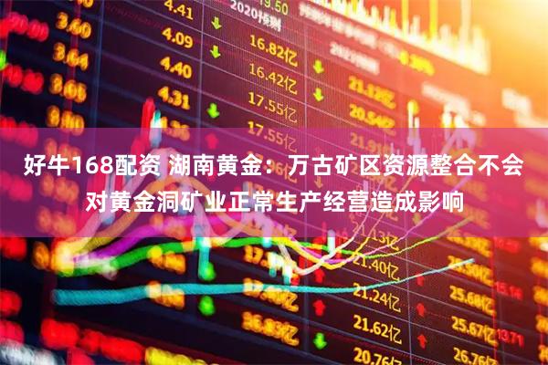 好牛168配资 湖南黄金：万古矿区资源整合不会对黄金洞矿业正常生产经营造成影响