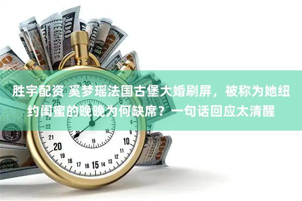 胜宇配资 奚梦瑶法国古堡大婚刷屏，被称为她纽约闺蜜的晚晚为何缺席？一句话回应太清醒