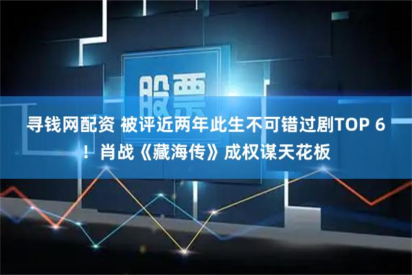 寻钱网配资 被评近两年此生不可错过剧TOP 6！肖战《藏海传》成权谋天花板